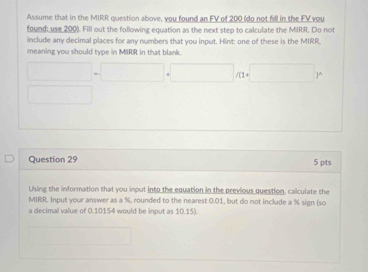 Assume that in the MIRR question above, you found an FV of 200 (do not fill in the FV you 
found; use 200). Fill out the following equation as the next step to calculate the MIRR. Do not 
include any decimal places for any numbers that you input. Hint: one of these is the MIRR, 
meaning you should type in MIRR in that blank.
□ =□ +□ /(1+□ )^wedge 
□ 
Question 29 5 pts 
Using the information that you input into the equation in the previous question, calculate the 
MIRR. Input your answer as a %, rounded to the nearest 0.01, but do not include a % sign (so 
a decimal value of 0.10154 would be input as 10.15). 
(□)° □ 