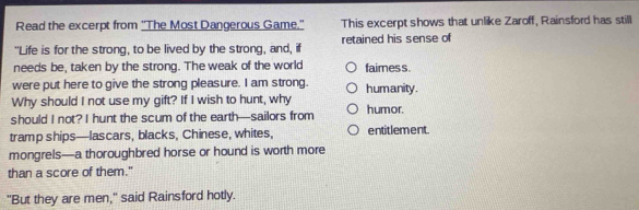 Read the excerpt from ''The Most Dangerous Game.' This excerpt shows that unlike Zaroff, Rainsford has still 
"Life is for the strong, to be lived by the strong, and, if retained his sense of 
needs be, taken by the strong. The weak of the world faimess. 
were put here to give the strong pleasure. I am strong. humanity. 
Why should I not use my gift? If I wish to hunt, why 
should I not? I hunt the scum of the earth—sailors from humor. 
tramp ships—lascars, blacks, Chinese, whites, entitlement 
mongrels—a thoroughbred horse or hound is worth more 
than a score of them." 
"But they are men," said Rainsford hotly.