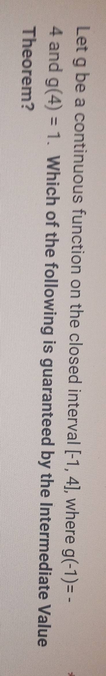 Let g be a continuous function on the closed interval [-1,4] , where g(-1)=
4 and g(4)=1. Which of the following is guaranteed by the Intermediate Value 
Theorem?