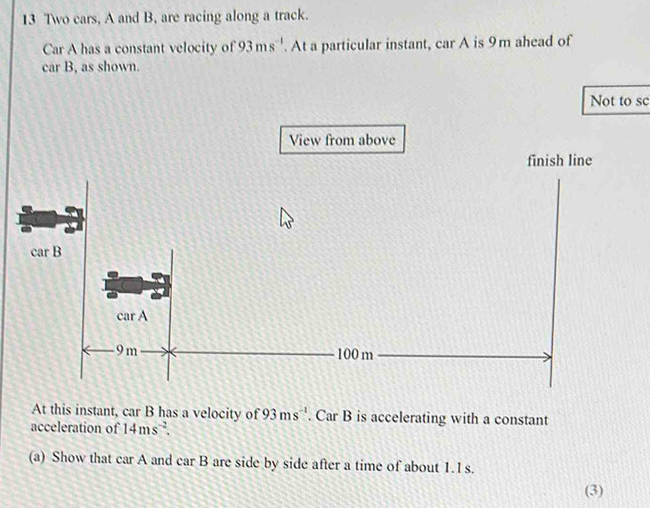 Two cars, A and B, are racing along a track.
Car A has a constant velocity of 93ms^(-1). At a particular instant, car A is 9m ahead of
car B, as shown.
Not to sc
At this instant, car B has a velocity of 93ms^(-1). Car B is accelerating with a constant
acceleration of 14ms^(-2).
(a) Show that car A and car B are side by side after a time of about 1.1 s.
(3)