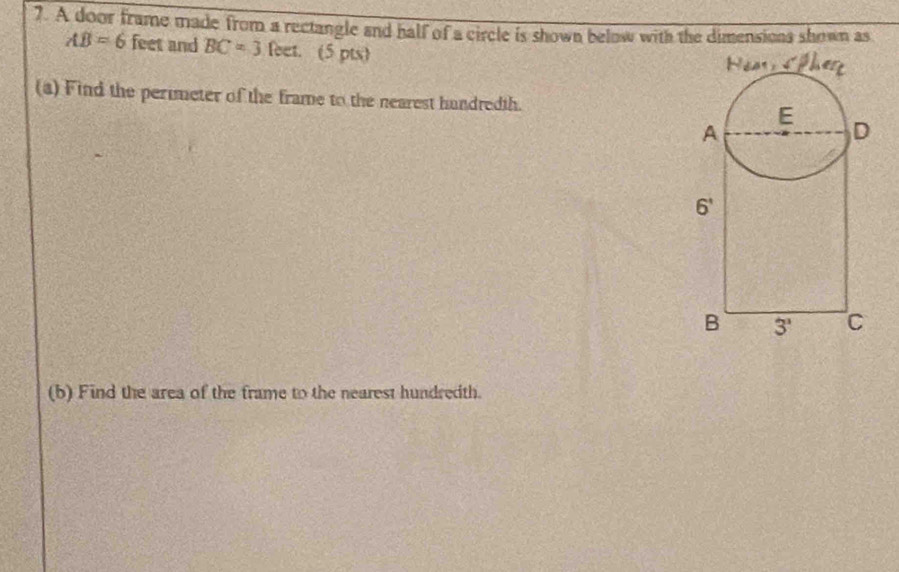 A door frame made from a rectangle and half of a circle is shown below with the dimensions shown as
AB=6 feet and BC=3 feet. (5 pts)
(a) Find the perimeter of the frame to the nearest hundredth. 
(b) Find the area of the frame to the nearest hundredth.