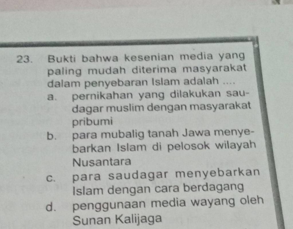 Bukti bahwa kesenian media yang
paling mudah diterima masyarakat 
dalam penyebaran Islam adalah ....
a. pernikahan yang dilakukan sau-
dagar muslim dengan masyarakat
pribumi
b. para mubalig tanah Jawa menye-
barkan Islam di pelosok wilayah
Nusantara
c. para saudagar menyebarkan
Islam dengan cara berdagang
d. penggunaan media wayang oleh
Sunan Kalijaga