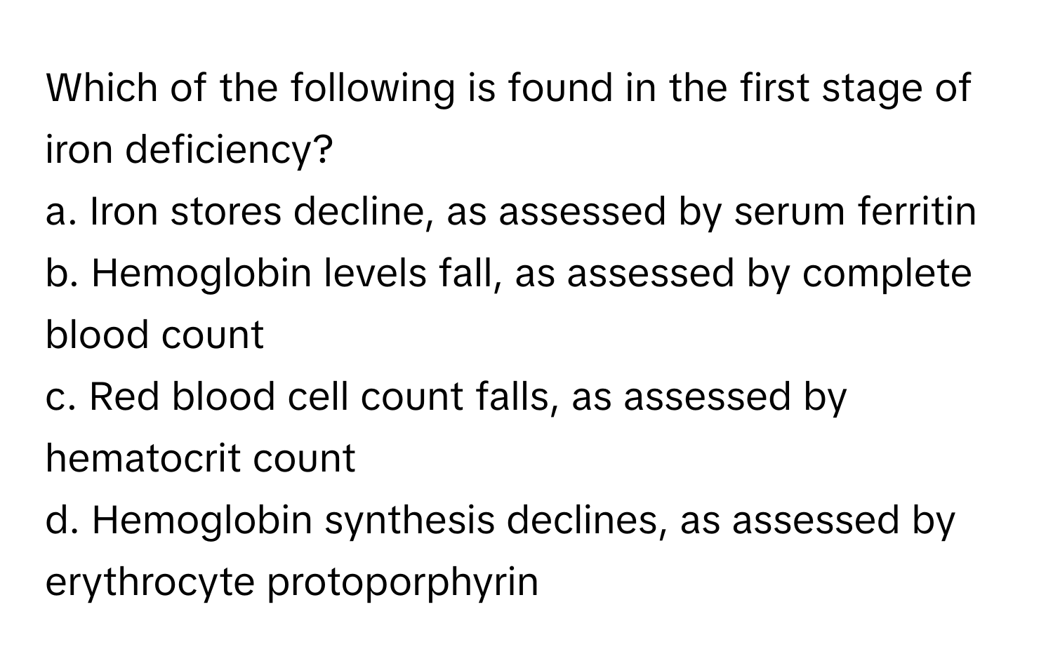 Which of the following is found in the first stage of iron deficiency?

a. Iron stores decline, as assessed by serum ferritin
b. Hemoglobin levels fall, as assessed by complete blood count
c. Red blood cell count falls, as assessed by hematocrit count
d. Hemoglobin synthesis declines, as assessed by erythrocyte protoporphyrin