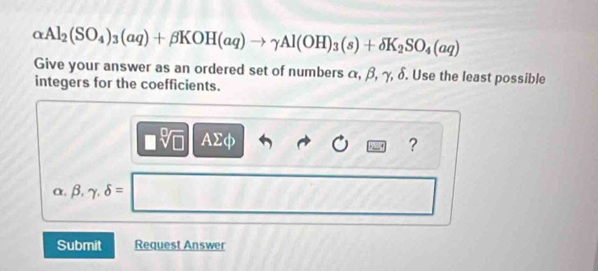 alpha Al_2(SO_4)_3(aq)+beta KOH(aq)to gamma Al(OH)_3(s)+delta K_2SO_4(aq)
Give your answer as an ordered set of numbers α, β, γ, δ. Use the least possible 
integers for the coefficients.
□ sqrt[□](□ ) AΣφ ?
alpha ,beta ,gamma ,delta =
^a^(-)^-)
Submit Request Answer