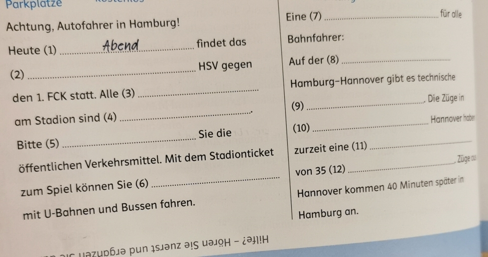 Parkplatze _für alle 
Eine (7) 
Achtung, Autofahrer in Hamburg! 
Heute (1) _findet das Bahnfahrer: 
(2) _HSV gegen Auf der (8)_ 
den 1. FCK statt. Alle (3) _Hamburg-Hannover gibt es technische 
. Die Züge in 
am Stadion sind (4) _.. (9) 
_ 
_ 
_ 
Sie die (10) _Hannover haber 
Bitte (5) 
öffentlichen Verkehrsmittel. Mit dem Stadionticket zurzeit eine (11) 
. Züge aus 
zum Spiel können Sie (6) _von 35 (12) 
mit U-Bahnen und Bussen fahren. Hannover kommen 40 Minuten später in 
Hamburg an. 
μэζирблə pun ıs」ənz ə!ς μəょΩΗ - ¿ə!H