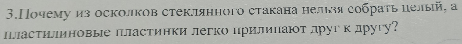 3.Почему из осколков стеклянного стакана нельзя собрать целый, а 
пластилиновые пластинки легко πрилиπают друг к другу?