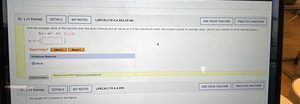 DETAILS MY NOTES LARCALC10 4.4.503.XP.MI. ASK YOUR TEACHER PRACTICE ANOTHER 
Find the average value of the function over the given interval and all values of x in the interval for which the function equals its average value. (Round your answer to three decimal places.)
f(x)=4x^3-3x^2, [-1,2]
(x,y)=
Need Help? Watch It Master it 
Additional Materials 
eBook 
Subrit Answer Viewing Saved Work Revert to Last Response 
11. [-/1 Points] DETAILS MY NOTES LARCALC10 4.4.059. ASK YOUR TEACHER PRACTICE ANOTHER 
The graph of f is shown in the figure.