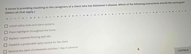 A nurse is providing teaching to the caregivers of a client who has Alzheimer's disease. Which of the following instructions should the nurse give?
(Select all that apply.)
Install safety locks and alarm systems.
Place nightlights throughout the home.
Replace carpeted flooring with tile.
Establish a predictable daily routine for the client.
Remind the client of scheduled activities 1 day in advance.
CONTINUE