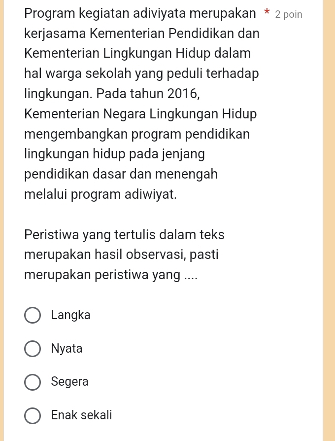 Program kegiatan adiviyata merupakan * 2 poin
kerjasama Kementerian Pendidikan dan
Kementerian Lingkungan Hidup dalam
hal warga sekolah yang peduli terhadap
lingkungan. Pada tahun 2016,
Kementerian Negara Lingkungan Hidup
mengembangkan program pendidikan
lingkungan hidup pada jenjang
pendidikan dasar dan menengah
melalui program adiwiyat.
Peristiwa yang tertulis dalam teks
merupakan hasil observasi, pasti
merupakan peristiwa yang ....
Langka
Nyata
Segera
Enak sekali