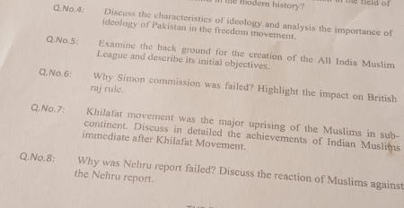 the modern history? the field of 
Q.No.4: Discuss the characteristics of ideology and analysis the importance of 
ideology of Pakistan in the freedom movement. 
Q.No.5: Examine the back ground for the creation of the All India Muslim 
League and describe its initial objectives. 
Q.No.6: Why Simon commission was failed? Highlight the impact on British 
raj rule. 
Q.No.7: Khilafat movement was the major uprising of the Muslims in sub- 
continent. Discuss in detailed the achievements of Indian Muslims 
immediate after Khilafat Movement. 
Q.No.8: Why was Nehru report failed? Discuss the reaction of Muslims against 
the Nehru report.