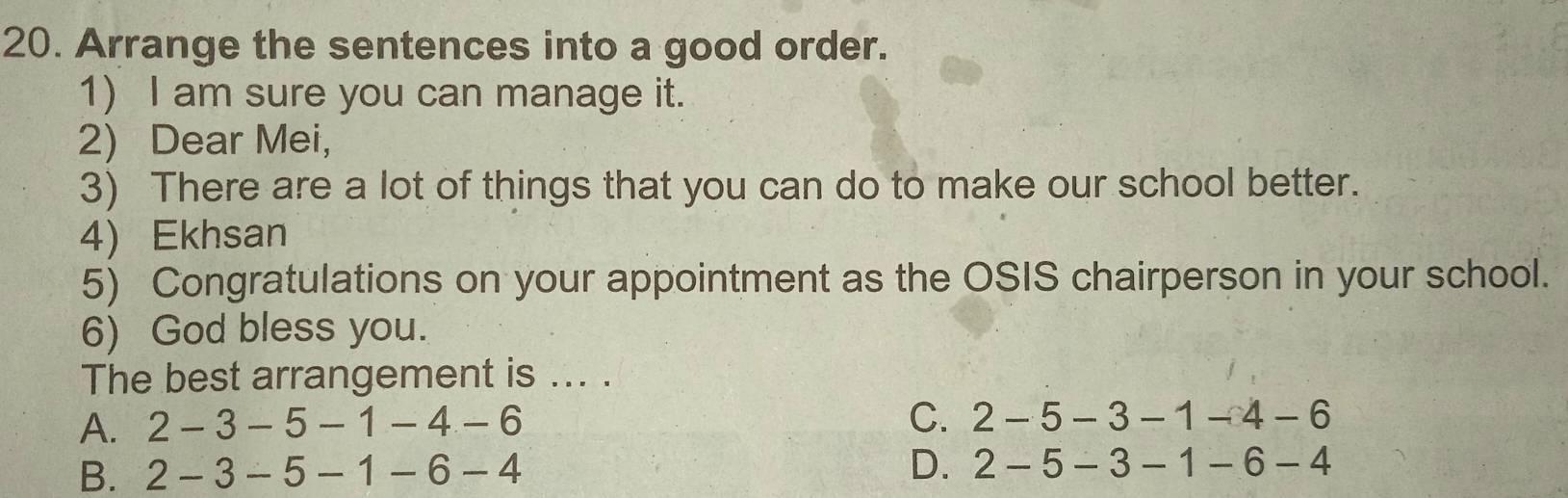 Arrange the sentences into a good order.
1) I am sure you can manage it.
2) Dear Mei,
3) There are a lot of things that you can do to make our school better.
4) Ekhsan
5) Congratulations on your appointment as the OSIS chairperson in your school.
6) God bless you.
The best arrangement is ... .
A. 2-3-5-1-4-6 C. 2-5-3-1-4-6
B. 2-3-5-1-6-4 D. 2-5-3-1-6-4