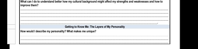 What can I do to understand better how my cultural background might affect my strengths and weaknesses and how to 
improve them? 
_ 
_ 
_ 
_ 
_. 
Getting to Know Me: The Layers of My Personality 
How would I describe my personality? What makes me unique? 
_ 
_ 
_ 
_