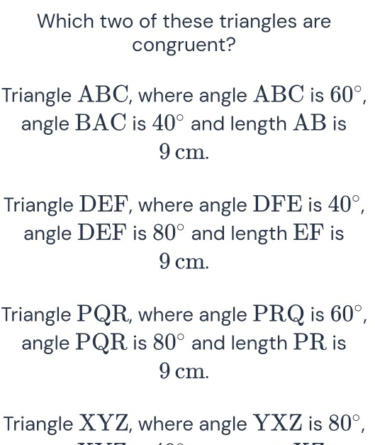 Which two of these triangles are
congruent?
Triangle ABC, where angle ABC is 60°, 
angle BAC is 40° and length AB is
9 cm.
Triangle DEF, where angle DFE is 40°, 
angle DEF is 80° and length EF is
9 cm.
Triangle PQR, where angle PRQ is 60°, 
angle PQR is 80° and length PR is
9 cm.
Triangle XYZ, where angle YXZ is 80°,