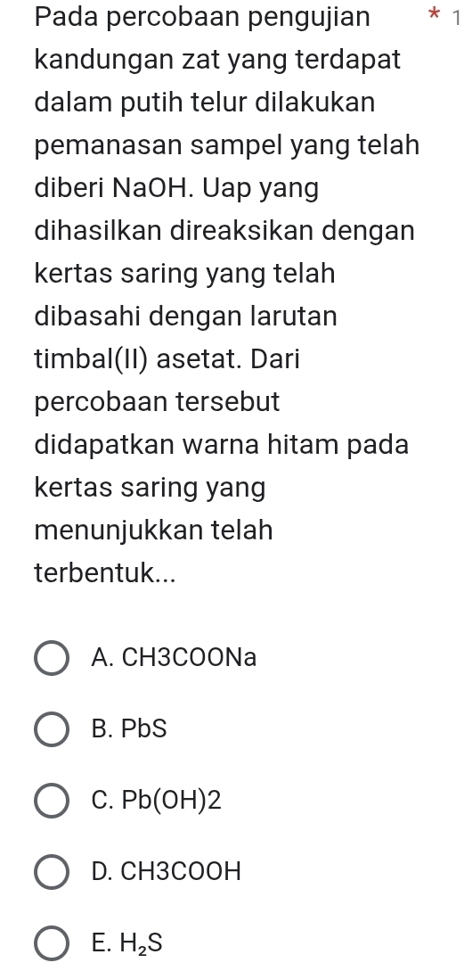 Pada percobaan pengujian * 1
kandungan zat yang terdapat
dalam putih telur dilakukan
pemanasan sampel yang telah
diberi NaOH. Uap yang
dihasilkan direaksikan dengan
kertas saring yang telah
dibasahi dengan larutan
timbal(II) asetat. Dari
percobaan tersebut
didapatkan warna hitam pada
kertas saring yang
menunjukkan telah
terbentuk...
A. CH3COONa
B. PbS
C. Pb(OH)2
D. CH3COOH
E. H_2S