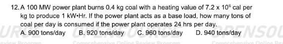 A 100 MW power plant burns 0.4 kg coal with a heating value of 7.2* 10^6cal per
kg to produce 1 kW•Hr. If the power plant acts as a base load, how many tons of
coal per day is consumed if the power plant operates 24 hrs per day.
A. 900 tons/day B. 920 tons/day C. 960 tons/day D. 940 tons/day