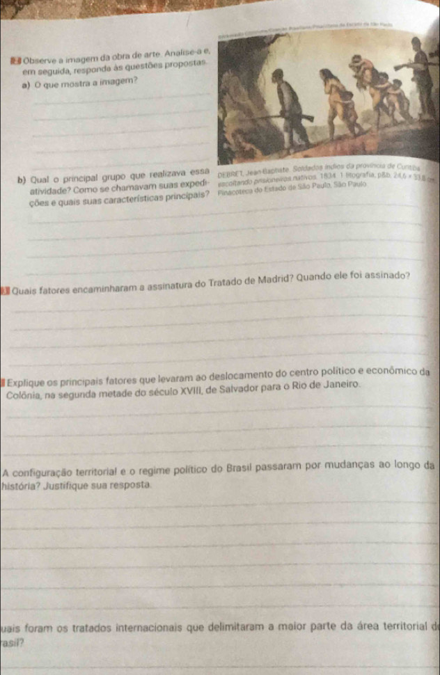 Observe a imagem da obra de arte. Analise-a 
em seguida, responda às questões propostas 
_ 
a) O que mostra a imagem? 
_ 
_ 
_ 
_ 
b) Qual o principal grupo que realizava essa DEBRET, Jean Gaptste. Soldados índios da província de Curitiza 
atividade? Como se chamavam suas expedi escoltando prisioneros nativos. 1834 1 litografía, p&b 
_ 
ções e quais suas características principais? Finacoteca do Estado de São Paulo, São Paulo 24.6* 33.6approx
_ 
_ 
_ 
_ 
Quais fatores encaminharam a assinatura do Tratado de Madrid? Quando ele foi assinado? 
_ 
_ 
_ 
Explique os principais fatores que levaram ao deslocamento do centro político e econômico da 
_ 
Colônia, na segunda metade do século XVIII, de Salvador para o Rio de Janeiro. 
_ 
_ 
A configuração territorial e o regime político do Brasil passaram por mudanças ao longo da 
história? Justifique sua resposta. 
_ 
_ 
_ 
_ 
_ 
_ 
uais foram os tratados internacionais que delimitaram a maior parte da área territorial de 
asil? 
_