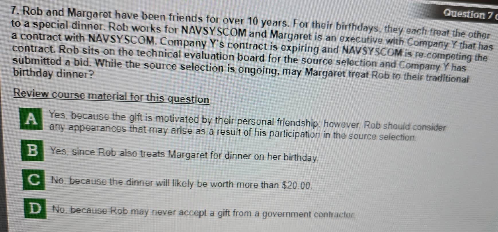 Rob and Margaret have been friends for over 10 years. For their birthdays, they each treat the other
to a special dinner. Rob works for NAVSYSCOM and Margaret is an executive with Company Y that has
a contract with NAVSYSCOM. Company Y's contract is expiring and NAVSYSCOM is re-competing the
contract. Rob sits on the technical evaluation board for the source selection and Company Y has
submitted a bid. While the source selection is ongoing, may Margaret treat Rob to their traditional
birthday dinner?
Review course material for this question
A Yes, because the gift is motivated by their personal friendship; however, Rob should consider
any appearances that may arise as a result of his participation in the source selection.
B Yes, since Rob also treats Margaret for dinner on her birthday.
No, because the dinner will likely be worth more than $20.00.
No, because Rob may never accept a gift from a government contractor.