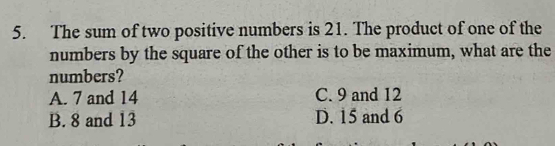 The sum of two positive numbers is 21. The product of one of the
numbers by the square of the other is to be maximum, what are the
numbers?
A. 7 and 14 C. 9 and 12
B. 8 and 13 D. 15 and 6