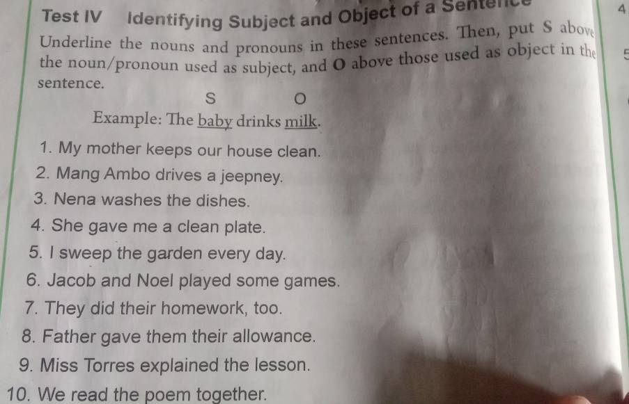 Test IV Identifying Subject and Object of a Sentenc 
4 
Underline the nouns and pronouns in these sentences. Then, put S abov 
the noun/pronoun used as subject, and O above those used as object in th C 
sentence. 
S 
。 
Example: The baby drinks milk. 
1. My mother keeps our house clean. 
2. Mang Ambo drives a jeepney. 
3. Nena washes the dishes. 
4. She gave me a clean plate. 
5. I sweep the garden every day. 
6. Jacob and Noel played some games. 
7. They did their homework, too. 
8. Father gave them their allowance. 
9. Miss Torres explained the lesson. 
10. We read the poem together.