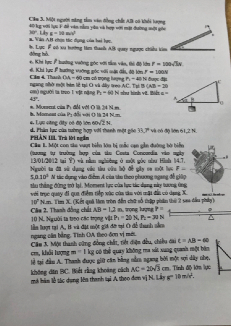 Một người năng tầm văn đồng chất AB có khổi lượng
40 kg với lực F để ván nằm yên và hợp với mặt đường một góc
30°.Liyg=10m/s^2
a. Ván AB chịu tác dụng của hai lực.
b. Lực F có xu hướng làm thanh AB quay ngược chiều kim
đồng hồ
e. Khi lực F hướng vuớng góc với tầm văn, thì độ lớn F=100sqrt(3)N.
d. Khi lực F hướng vuỡng góc với mặt đất, độ lớn F=100N
Câu 4. Thanh OA=60 cm có trọng lượng P_1=40N được đặt
ngang nhờ một bản lễ tại O và dây treo AC. Tại B(AB=20
cm) người ta treo 1 vật nặng P_2=60N như hình vẽ. Biết  =
45°.
a. Moment của P_1 đổi với O là 24 N.m.
b. Moment của P_2 đổi với O là 24 N.m.
e. Lực căng dây có độ lớn 60sqrt(2)N.
d. Phản lực của tường hợp với thanh một góc 33,7° và có độ lớn 61,2 N.
PHÀN III. Trà lời ngắn
Câu 1. Một con tàu vượt biển lớn bị mắc cạn gần đường bờ biển
(tương tự trường hợp của tàu Costa Concordia vào ngày
13/01/2012 tại Ý) và nằm nghiêng ở một góc như Hình 14.7.
Người ta đã sử dụng các tàu cứu hộ để gây ra một lực F=
5,0.10^5 1 * tác dụng vào điểm A của tàu theo phương ngang đề giúp
tàu thẳng đứng trở lại. Moment lực của lực tác dụng này tương ứng
với trục quay đi qua điểm tiếp xúc của tàu với mặt đất có dạng X.
10^7N.m h. Tìm X. (Kết quả làm tròn đến chữ số thập phân thứ 2 sau dầu phẩy)
Câu 2. Thanh đồng chất AB=1.2m , trọng lượng P= A 0
10 N. Người ta treo các trọng vật P_1=20N,P_2=30N
lần lượt tại A, B và đặt một giá đỡ tại O để thanh nằm
ngang cân bằng. Tính OA theo đơn vị mét.
Cầu 3. Một thanh cứng đồng chất, tiết diện đều, chiều dài t=AB=60 C
cm, khối lượng m=1kg có thể quay không ma sát xung quanh một bản
lể tại đầu A. Thanh được giữ căn bằng nằm ngang bởi một sợi dây nhẹ,
không dăn BC. Biết rằng khoảng cách AC=20sqrt(3)cm. Tính độ lớn lực A
mà bản lề tác dụng lên thanh tại A theo đơn vị N. Lấy g=10m/s^2.