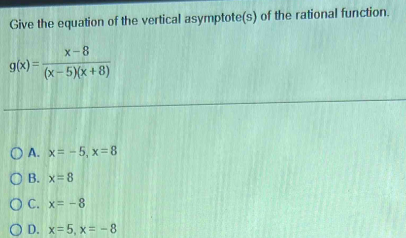 Give the equation of the vertical asymptote(s) of the rational function.
g(x)= (x-8)/(x-5)(x+8) 
A. x=-5, x=8
B. x=8
C. x=-8
D. x=5, x=-8