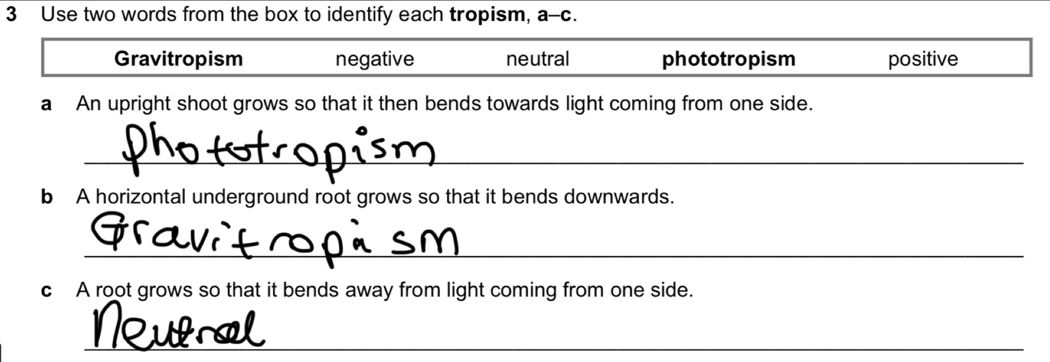 Use two words from the box to identify each tropism, a-c
Gravitropism negative neutral phototropism positive
a An upright shoot grows so that it then bends towards light coming from one side.
_
b A horizontal underground root grows so that it bends downwards.
_
c A root grows so that it bends away from light coming from one side.
_