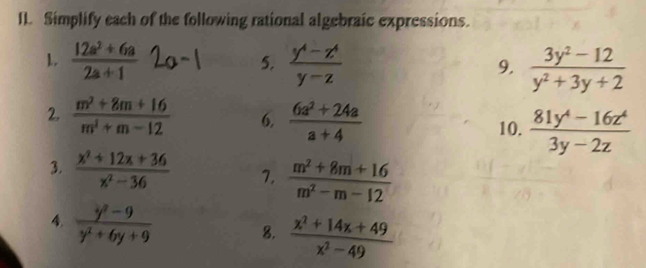 Simplify each of the following rational algebraic expressions. 
1.  (12a^2+6a)/2a+1  5.  (y^4-z^4)/y-z  9.  (3y^2-12)/y^2+3y+2 
2.  (m^2+8m+16)/m^2+m-12  6.  (6a^2+24a)/a+4 
10.  (81y^4-16z^4)/3y-2z 
3.  (x^2+12x+36)/x^2-36 
7.  (m^2+8m+16)/m^2-m-12 
4.  (y^2-9)/y^2+6y+9 
8.  (x^2+14x+49)/x^2-49 