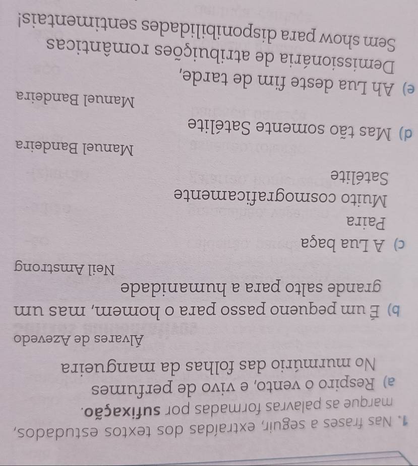 Nas frases a seguir, extraídas dos textos estudados,
marque as palavras formadas por sufixação.
a) Respiro o vento, e vivo de perfumes
No murmúrio das folhas da mangueira
Álvares de Azevedo
b) É um pequeno passo para o homem, mas um
grande salto para a humanidade
Neil Amstrong
c) A Lua baça
Paira
Muito cosmograficamente
Satélite
Manuel Bandeira
d) Mas tão somente Satélite
Manuel Bandeira
e) Ah Lua deste fim de tarde,
Demissionária de atribuições românticas
Sem show para disponibilidades sentimentais!