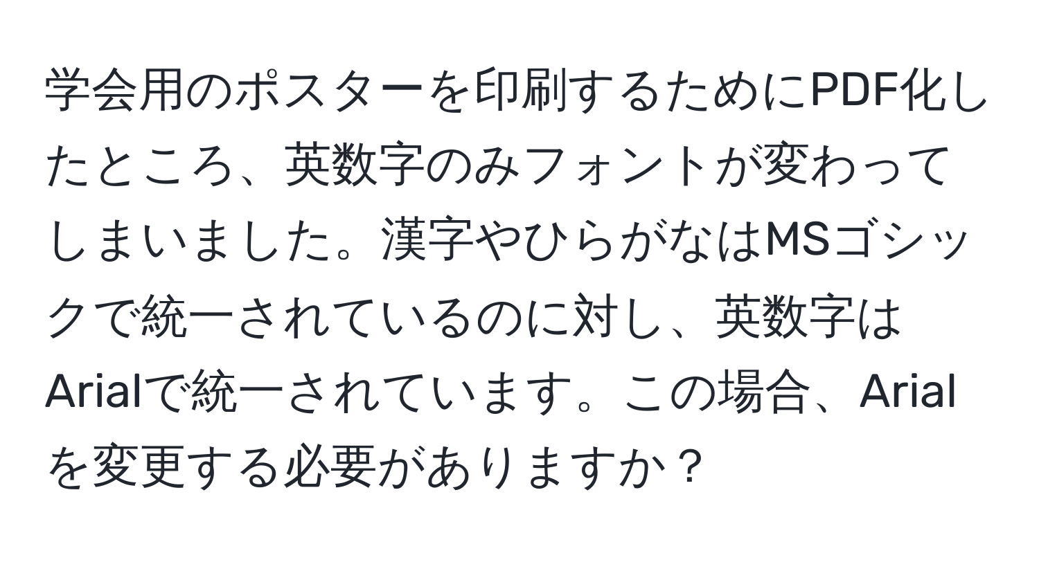 学会用のポスターを印刷するためにPDF化したところ、英数字のみフォントが変わってしまいました。漢字やひらがなはMSゴシックで統一されているのに対し、英数字はArialで統一されています。この場合、Arialを変更する必要がありますか？