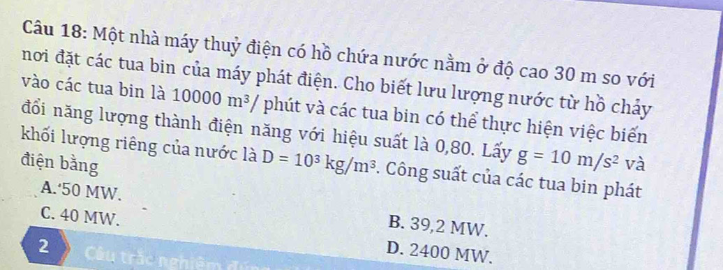 Một nhà máy thuỷ điện có hồ chứa nước nằm ở độ cao 30 m so với
nơi đặt các tua bin của máy phát điện. Cho biết lưu lượng nước từ hồ chảy
vào các tua bin là 10000m^3/ phút và các tua bin có thể thực hiện việc biến
đổi năng lượng thành điện năng với hiệu suất là 0,80. Lấy g=10m/s^2
điện bằng và
khối lượng riêng của nước là D=10^3kg/m^3. Công suất của các tua bin phát
A.‘ 50 MW. B. 39,2 MW.
C. 40 MW. D. 2400 MW.
2 Câu trắc nghiêm đú