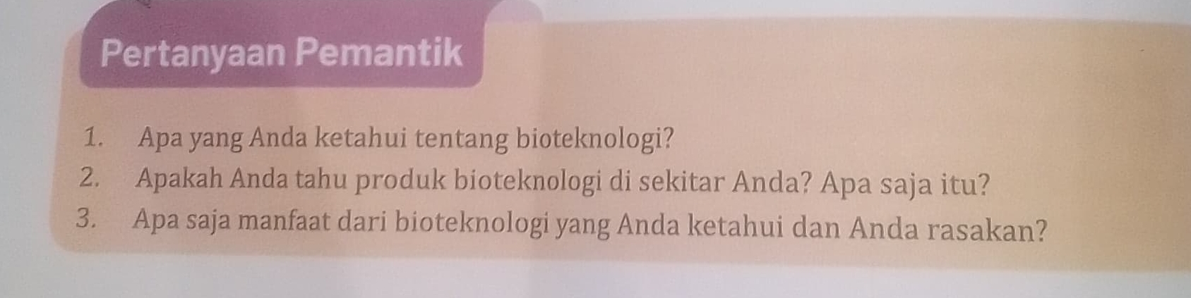 Pertanyaan Pemantik 
1. Apa yang Anda ketahui tentang bioteknologi? 
2. Apakah Anda tahu produk bioteknologi di sekitar Anda? Apa saja itu? 
3. Apa saja manfaat dari bioteknologi yang Anda ketahui dan Anda rasakan?