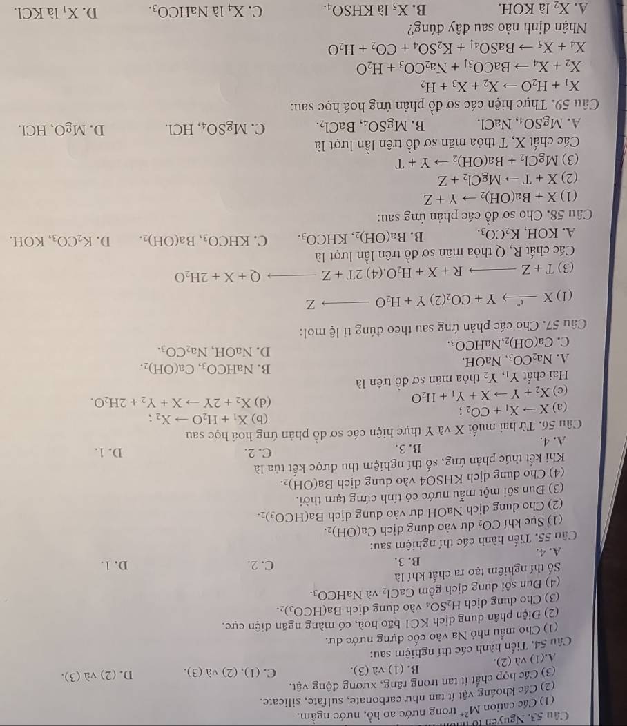 Nguyễn tổ 
(1) Các cation M^(2+) trong nước ao hồ, nước ngầm.
(2) Các khoáng vật ít tan như carbonate, sulfate, silicate.
(3) Các hợp chất ít tan trong răng, xương động ý vwidehat at
A.(1) và (2). B. (1 va(3).
C -(1),(2)va(3). D. (2)
Câu 54. Tiến hành các thí nghiệm sau: va(3).
(1) Cho mẫu nhỏ Na vào cốc đựng nước dư.
(2) Điện phân dung dịch KC1 bão hoà, có màng ngăn điện cực.
(3) Cho dung dịch H_2SO_4 vào dung dịch Ba(HCO_3)_2.
(4) Đun sôi dung dịch gồm CaCl_2 và NaHCO_3.
Số thí nghiêm tạo ra chất khí là
B. 3. C. 2. D. 1.
A. 4.
Câu 55. Tiến hành các thí nghiệm sau:
(1) Sục khí CO_2 dư vào dung dịch Ca(OH)_2
(2) Cho dung dịch NaOH dư vào dung dịch Ba(HCO_3)_2.
(3) Đun sôi một mẫu nước có tính cứng tạm thời.
(4) Cho dung dịch KHSO4 vào dung dịch Ba(OH)_2.
Khi kết thúc phản ứng, số thí nghiệm thu được kết tủa là
B. 3. C. 2. D. 1.
A. 4.
Câu 56. Từ hai muối X và Y thực hiện các sơ đồ phản ứng hoá học sau
(a) Xto X_1+CO_2;
(b) X_1+H_2Oto X_2;
(c) X_2+Yto X+Y_1+H_2O
(d) X_2+2Yto X+Y_2+2H_2O.
Hai chất Y_1,Y_2 thỏa mãn sơ đồ trên là
B. NaHCO_3,Ca(OH)_2.
A. Na_2CO_3 , Na( OH
D.
C. Ca(OH)_2 NaHCO_3. NaOH,Na_2CO_3.
Câu 57. Cho các phản ứng sau theo đúng tỉ lệ mol:
(1) Xxrightarrow ''Y+CO_2(2)Y+H_2Oto Z
(3) T+Zto R+X+H_2O.(4)2T+Zto Q+X+2H_2O
Các chất R, Q thỏa mãn sơ đồ trên lần lượt là
A. KOH, K_2CO_3. B. Ba(OH)_2,KHCO_3. C. KHCO_3,Ba(OH)_2. D. K_2CO_3 ,KOH.
Câu 58. Cho sơ đồ các phản ứng sau:
(1) X+Ba(OH)_2to Y+Z
(2) X+Tto MgCl_2+Z
(3) MgCl_2+Ba(OH)_2to Y+T
Các chất X, T thỏa mãn sơ đồ trên lần lượt là
A. MgSO_4,NaCl. B. MgSO_4,BaCl_2. C. MgSO_4,HCl. D. MgO,HCl.
Câu 59. Thực hiện các sơ đồ phản ứng hoá học sau:
X_1+H_2Oto X_2+X_3+H_2
X_2+X_4to BaCO_3downarrow +Na_2CO_3+H_2O
X_4+X_5to BaSO_4downarrow +K_2SO_4+CO_2+H_2O
Nhận định nào sau đây đúng?
A. X_2 là KOH. B. X_51aKHSO_4. C. X_4laNaHCO_3. D. X_1 là KCl.