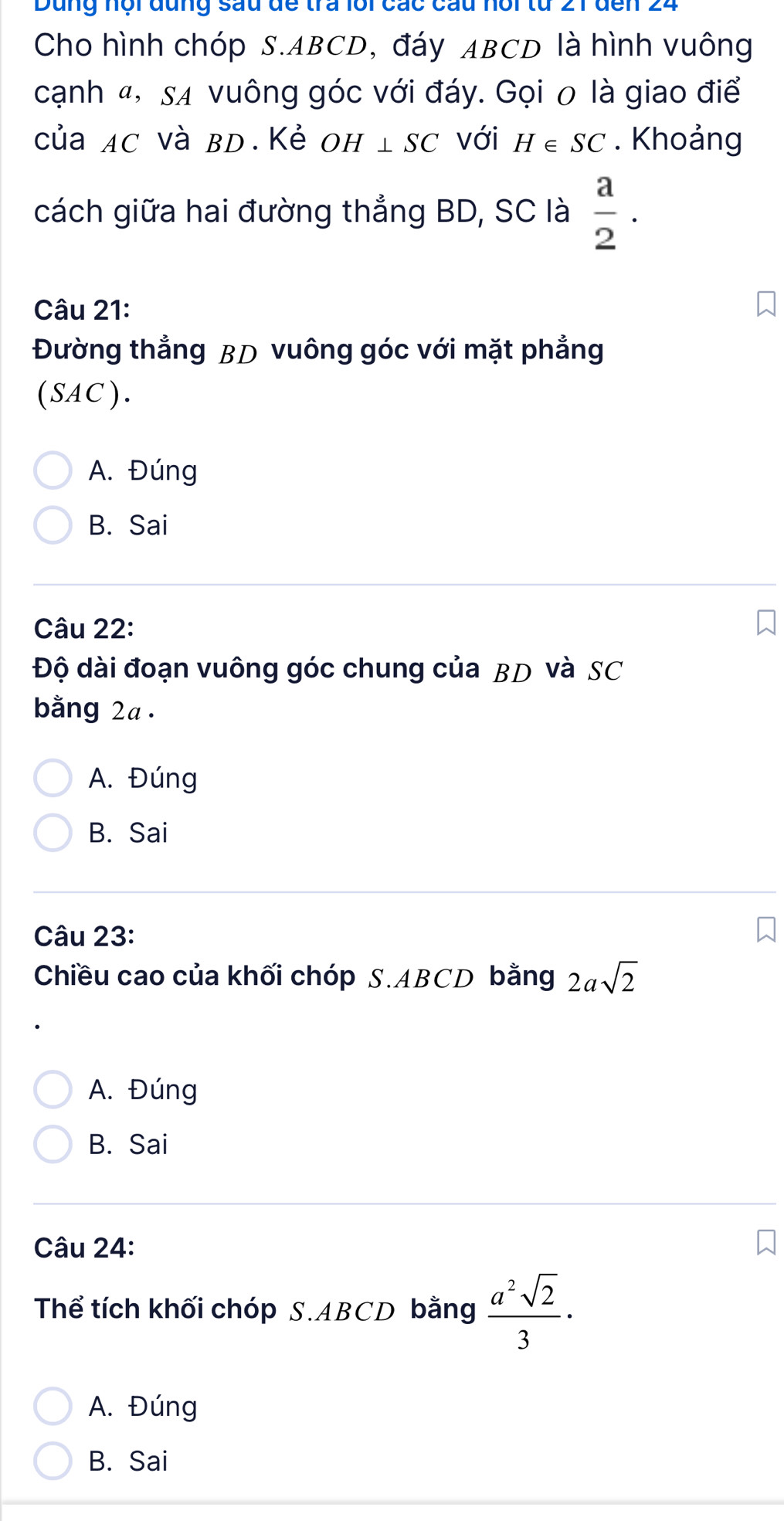 Dung nội đụng sau đề tra lôi các cầu hội từ 21 đến 24
Cho hình chóp S. ABCD, đáy ABCD là hình vuông
cạnh «, sã vuông góc với đáy. Gọi 0 là giao điể
của AC và BD.Kẻ ( H⊥ SC với H∈ SC. Khoảng
cách giữa hai đường thẳng BD, SC là  a/2 . 
Câu 21:
Đường thẳng BD vuông góc với mặt phẳng
(SAC).
A. Đúng
B. Sai
Câu 22:
Độ dài đoạn vuông góc chung của BD và SC
bằng 2a.
A. Đúng
B. Sai
Câu 23:
Chiều cao của khối chóp S. ABCD bằng 2asqrt(2)
A. Đúng
B. Sai
Câu 24:
Thể tích khối chóp S. ABCD bằng  a^2sqrt(2)/3 ·
A. Đúng
B. Sai