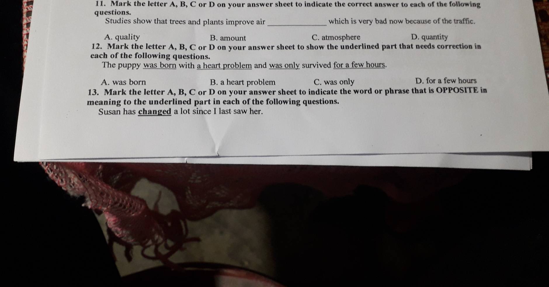 Mark the letter A, B, C or D on your answer sheet to indicate the correct answer to each of the following
questions.
Studies show that trees and plants improve air _which is very bad now because of the traffic.
A. quality B. amount C. atmosphere D. quantity
12. Mark the letter A, B, C or D on your answer sheet to show the underlined part that needs correction in
each of the following questions.
The puppy was born with a heart problem and was only survived for a few hours.
A. was born B. a heart problem C. was only D. for a few hours
13. Mark the letter A, B, C or D on your answer sheet to indicate the word or phrase that is OPPOSITE in
meaning to the underlined part in each of the following questions.
Susan has changed a lot since I last saw her.