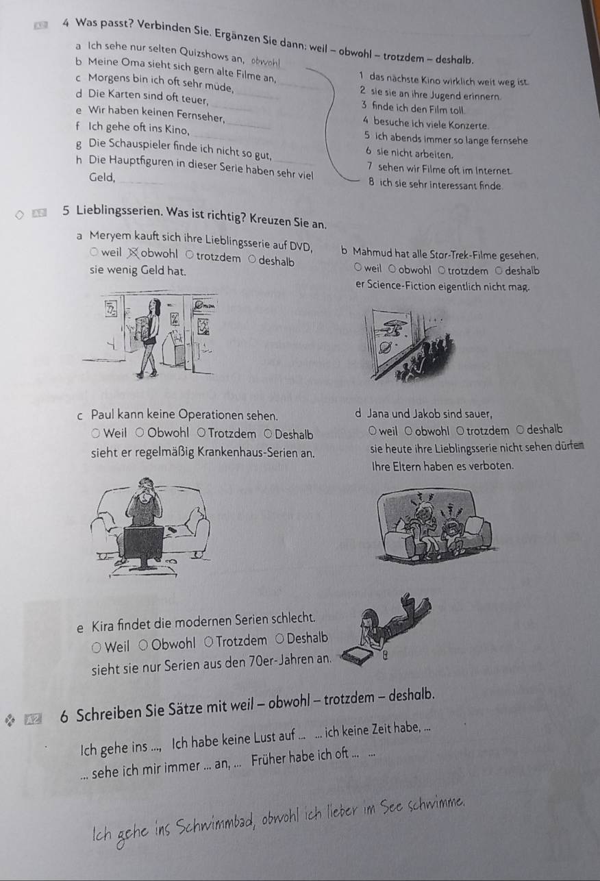 a 4 Was passt? Verbinden Sie. Ergänzen Sie dann; weil - obwohl - trotzdem - desholb.
a Ich sehe nur selten Quizshows an, obwohl
b Meine Oma sieht sich gern alte Filme an,
1 das nächste Kino wirklich weit weg ist
c Morgens bin ich oft sehr müde, _2 sie sie an ihre Jugend erinnern
d Die Karten sind oft teuer, 3 finde ich den Film toll.
e Wir haben keinen Fernseher, 4 besuche ich viele Konzerte.
f Ich gehe oft ins Kino, _5 ich abends immer so lange fernsehe
g Die Schauspieler finde ich nicht so gut,
6 sie nicht arbeiten.
h Die Hauptfiguren in dieser Serie haben sehr viel 7 sehen wir Filme oft im Internet
Geld, _8 ich sie sehr interessant finde.
5 Lieblingsserien. Was ist richtig? Kreuzen Sie an.
a Meryem kauft sich ihre Lieblingsserie auf DVD, b Mahmud hat alle Stor-Trek-Filme gesehen,
○weil obwohl ○trotzdem ○deshalb
sie wenig Geld hat. ○ weil ○ obwohl ○ trotzdem ○ deshalb
er Science-Fiction eigentlich nicht mag.
c Paul kann keine Operationen sehen. d Jana und Jakob sind sauer,
○ Weil ○ Obwohl ○ Trotzdem ○ Deshalb ○ weil ○ obwohl ○trotzdem ○ deshalb
sieht er regelmäßig Krankenhaus-Serien an. sie heute ihre Lieblingsserie nicht sehen dürfen
Ihre Eltern haben es verboten.
e Kira findet die modernen Serien schlecht.
D  Weil ○ Obwohl ○ Trotzdem ○ Deshalb
sieht sie nur Serien aus den 70er-Jahren an. B
h 6 Schreiben Sie Sätze mit weil - obwohl - trotzdem - deshalb.
Ich gehe ins ..., Ich habe keine Lust auf ... ... ich keine Zeit habe, ...
sehe ich mir immer ... an, ... Früher habe ich oft ... ...
aee ins Schwimmbad, obwohl ich lleber im See schwimme.