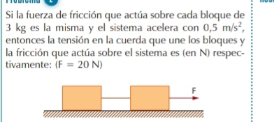 Si la fuerza de fricción que actúa sobre cada bloque de
3 kg es la misma y el sistema acelera con 0,5m/s^2, 
entonces la tensión en la cuerda que une los bloques y 
la fricción que actúa sobre el sistema es (en N) respec- 
tivamente: (F=20N)