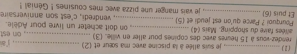 (1) _ je suis allée à la piscine avec ma sœur et (2)_ 
, j'ai 
rendez-vous à 15 heures avec des copines pour aller en ville. (3)_ 
on est 
allées faire du shopping. Mais (4) _ on doit acheter un livre pour Adèle. 
Pourquoi ? Parce qu'on est jeudi et (5) _, vendredi, c'est son anniversaire 
Et puis (6) _ je vais manger une pizza avec mes cousines ! Génial !