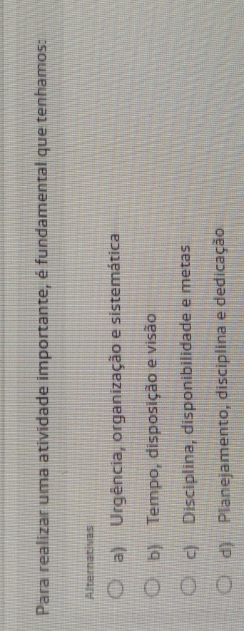 Para realizar uma atividade importante, é fundamental que tenhamos:
Alternativas
a) Urgência, organização e sistemática
b) Tempo, disposição e visão
c) Disciplina, disponibilidade e metas
d) Planejamento, disciplina e dedicação
