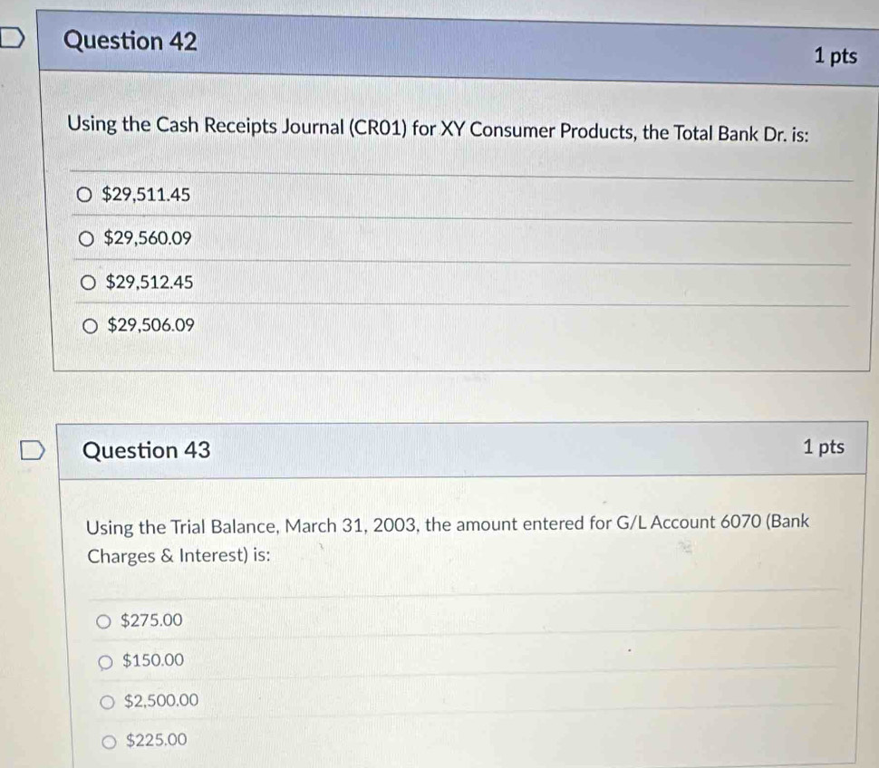 Using the Cash Receipts Journal (CR01) for XY Consumer Products, the Total Bank Dr. is:
$29,511.45
$29,560.09
$29,512.45
$29,506.09
Question 43 1 pts
Using the Trial Balance, March 31, 2003, the amount entered for G/L Account 6070 (Bank
Charges & Interest) is:
$275.00
$150.00
$2,500.00
$225.00