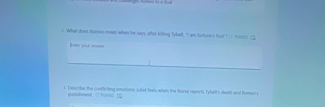 challenges Romeo to a dual 
2. What does Romeo mean when he says, after killing Tybalt, "I am fortune's fool"? (7 Points) 
Enter your answer 
T 
3. Describe the conflicting emotions Juliet feels when the Nurse reports Tybalt's death and Romeo's 
punishment. (7 Points) [