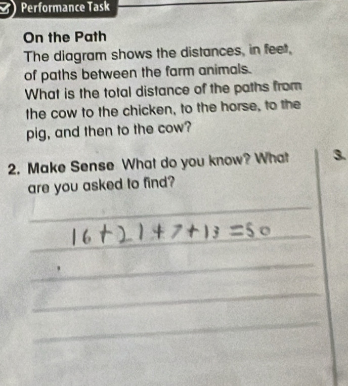 Performance Task 
On the Path 
The diagram shows the distances, in feet, 
of paths between the farm animals. 
What is the total distance of the paths from 
the cow to the chicken, to the horse, to the 
pig, and then to the cow? 
2. Make Sense What do you know? What 3. 
are you asked to find? 
_ 
_ 
_ 
_ 
_ 
_ 
_