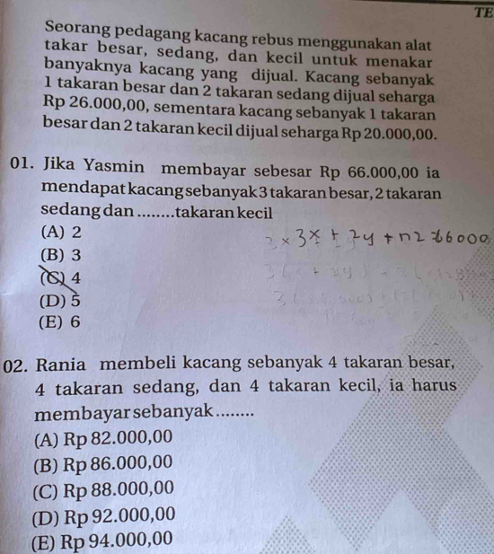 TE
Seorang pedagang kacang rebus menggunakan alat
takar besar, sedang, dan kecil untuk menakar
banyaknya kacang yang dijual. Kacang sebanyak
1 takaran besar dan 2 takaran sedang dijual seharga
Rp 26.000,00, sementara kacang sebanyak 1 takaran
besar dan 2 takaran kecil dijual seharga Rp 20.000,00.
01. Jika Yasmin membayar sebesar Rp 66.000,00 ia
mendapat kacang sebanyak 3 takaran besar, 2 takaran
sedang dan ........takaran kecil
(A) 2
(B) 3
(C) 4
(D) 5
(E) 6
02. Rania membeli kacang sebanyak 4 takaran besar,
4 takaran sedang, dan 4 takaran kecil, ia harus
membayar sebanyak ........
(A) Rp 82.000,00
(B) Rp 86.000,00
(C) Rp 88.000,00
(D) Rp 92.000,00
(E) Rp 94.000,00