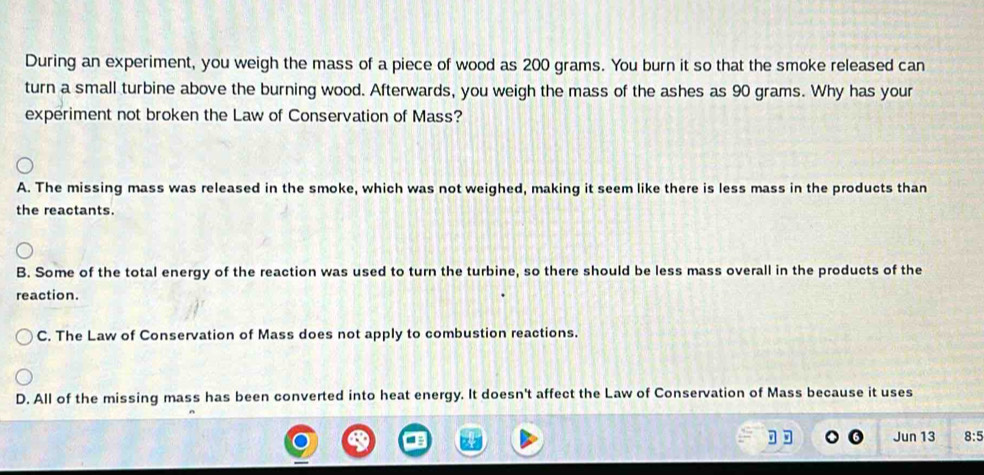 During an experiment, you weigh the mass of a piece of wood as 200 grams. You burn it so that the smoke released can
turn a small turbine above the burning wood. Afterwards, you weigh the mass of the ashes as 90 grams. Why has your
experiment not broken the Law of Conservation of Mass?
A. The missing mass was released in the smoke, which was not weighed, making it seem like there is less mass in the products than
the reactants.
B. Some of the total energy of the reaction was used to turn the turbine, so there should be less mass overall in the products of the
reaction.
C. The Law of Conservation of Mass does not apply to combustion reactions.
D. All of the missing mass has been converted into heat energy. It doesn't affect the Law of Conservation of Mass because it uses
Jun 13 8:5