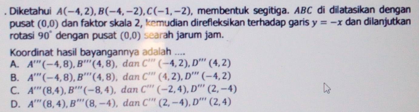 Diketahui A(-4,2), B(-4,-2), C(-1,-2) , membentuk segitiga. ABC di dilatasikan dengan
pusat (0,0) dan faktor skala 2, kemudian direfleksikan terhadap garis y=-x dan dilanjutkan
rotasi 90° dengan pusat (0,0) searah jarum jam.
Koordinat hasil bayangannya adalah ____
A. A'''(-4,8), B'''(4,8) , dan C'''(-4,2), D'''(4,2)
B. A'''(-4,8), B'''(4,8) , dan C'''(4,2), D'''(-4,2)
C. A'''(8,4), B'''(-8,4) , dan C''''(-2,4), D'''(2,-4)
D. A'''(8,4), B'''(8,-4) , dan C'''(2,-4), D'''(2,4)