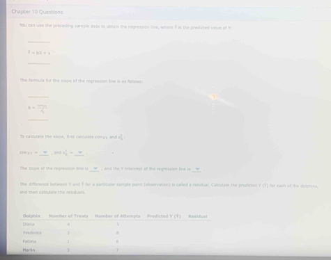 Chapter 10 Questions 
You can use the preceding sample data to obtain the regression line, where ? is the predicted value of Y. 
_
9-bx+a
_ 
The farmule for the slope of the regression lise is as follows: 
_
b=frac m_1v_1q
Th calculate the slope, first calculate covyy and 6 3/x  : 
_ 
c x= 3 1/4 =
, and 
The slope of the repression line is __w__ , and the Yintercept of the regression line is 
The difference between Y and Ý for a particular sample point (observation) is called a residual. Calculate the predicted Y (Ý) for each of the delphins, 
and then calculate the residuals.