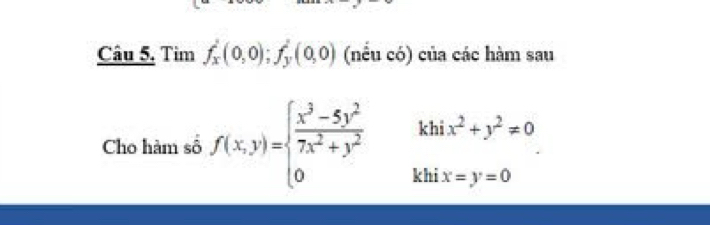 Câu 5, Tim f_x^(2(0,0); f_y^2(0,0) (nều có) của các hàm sau
Cho hàm số f(x,y)=beginarray)l  (x^3-5y^2)/7x^2+y^2  0endarray. k beginarrayr hix^2+y^2=0 ix=y=0endarray
kl