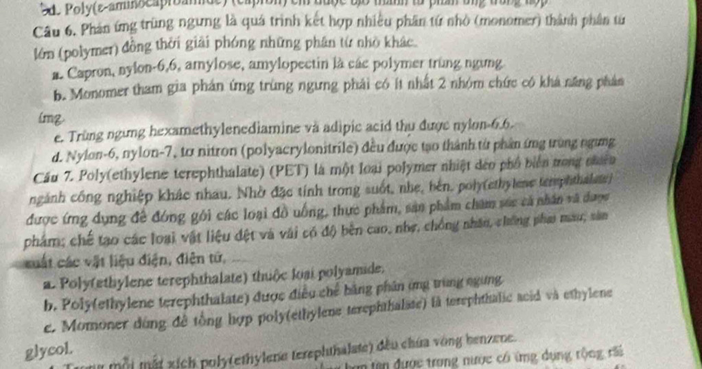 Sd. Poly(ε-ammocapreande) (capron) em được tố th ta phần ung trung hộp
Câu 6. Phản ứng trùng ngưng là quá trình kết hợp nhiều phần tứ nhỏ (monomer) thành phân từ
lớn (polymer) đồng thời giải phóng những phân từ nhỏ khác.
n. Capron, nylon-6,6, amylose, amylopectin là các polymer trung ngưng
b. Monomer tham gia phán ứng trùng ngưng phải có ít nhất 2 nhóm chức có khá năng phân
img
e. Trùng ngừng hexamethylenediamine và adipic acid thu được nylon-6.6.
d. Nylon-6, nylon-7, tơ nitron (polyacrylonitrile) đều được tạo thành từ phần ứng trùng ngưng
Cầu 7. Poly(ethylene terephthalate) (PET) là một loại polymer nhiệt dảo phố biển trong nhcn
ngành công nghiệp khác nhau. Nhờ đặc tính trong suốt, nhẹ, bên, poly(ethylene temphthalats)
được ứng dụng đề đóng gôi các loại đồ uống, thực phẩm, sản phẩm chăm súc cả nhân và được
phẩm; chế tạo các loại vật liệu đệt và vài có độ bên cao, nhẹ, chống nhân, chống phai mau, sản
cuất các vật liệu điện, điện tứ,
a. Poly(ethylene terephthalate) thuộc loại polyamide.
b. Poly(ethylene terephthalate) được điều chế bằng phân ứng trùng ngừng
e. Momoner dùng đề tổng hợp poly(ethylene terephthalase) là terephthalic acid và ethylene
glycol.
m một mất xích poly(ethylene terephthalate) đều chứa vòng benzene.
m tên được trong nước có ứng dụng rộng rãi