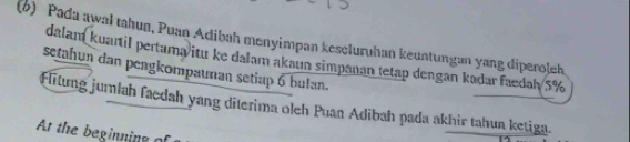 Pada awał tahun, Puan Adibah menyimpan kescluruhan keuntungan yang diperolek 
dalam kuartil pertama/itu ke dalam akaun simpanan tetap dengan kadar faedah/ 5%
setahun dan pengkompaunan setiap 6 bulan. 
Fitung jumlah faedah yang diterima oleh Puan Adibah pada akhir tahun ketiga. 
At the beginning of