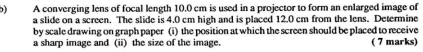 A converging lens of focal length 10.0 cm is used in a projector to form an enlarged image of 
a slide on a screen. The slide is 4.0 cm high and is placed 12.0 cm from the lens. Determine 
by scale drawing on graph paper (i) the position at which the screen should be placed to receive 
a sharp image and (ii) the size of the image. ( 7 marks)