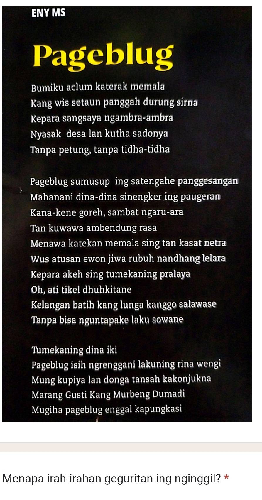 ENYMS 
Pageblug 
Bumiku aclum katerak memala 
Kang wis setaun panggah durung sírna 
Kepara sangsaya ngambra-ambra 
Nyasak desa lan kutha sadonya 
Tanpa petung, tanpa tidha-tidha 
Pageblug sumusup ing satengahe panggesangan 
Mahanani dina-dina sinengker ing paugeran 
Kana-kene goreh, sambat ngaru-ara 
Tan kuwawa ambendung rasa 
Menawa katekan memala sing tan kasat netra 
Wus atusan ewon jiwa rubuh nandhang lelara 
Kepara akeh sing tumekaning pralaya 
Oh, ati tikel dhuhkitane 
Kelangan batih kang lunga kanggo salawase 
Tanpa bisa nguntapake laku sowane 
Tumekaning dina iki 
Pageblug isih ngrenggani lakuning rina wengi 
Mung kupiya lan donga tansah kakonjukna 
Marang Gusti Kang Murbeng Dumadi 
Mugiha pageblug enggal kapungkasi 
Menapa irah-irahan geguritan ing nginggil? *